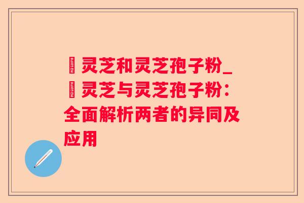 艼灵芝和灵芝孢子粉_艼灵芝与灵芝孢子粉:全面解析两者的异同及应用 艼灵芝和灵芝孢子粉_艼灵芝与灵芝孢子粉:全面解析两者的异同及应用
