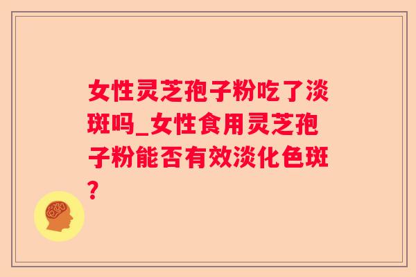 女性灵芝孢子粉吃了淡斑吗_女性食用灵芝孢子粉能否有效淡化色斑？