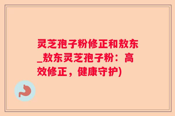 灵芝孢子粉修正和敖东_敖东灵芝孢子粉:高效修正,健康守护) 灵芝孢子粉修正和敖东_敖东灵芝孢子粉:高效修正,健康守护)