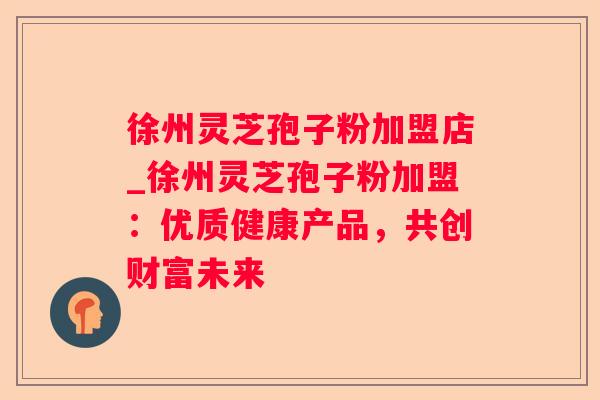 徐州灵芝孢子粉加盟店_徐州灵芝孢子粉加盟:优质健康产品,共创财富未来 徐州灵芝孢子粉加盟店_徐州灵芝孢子粉加盟:优质健康产品,共创财富未来