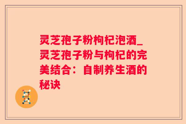 灵芝孢子粉枸杞泡酒_灵芝孢子粉与枸杞的完美结合：自制养生酒的秘诀