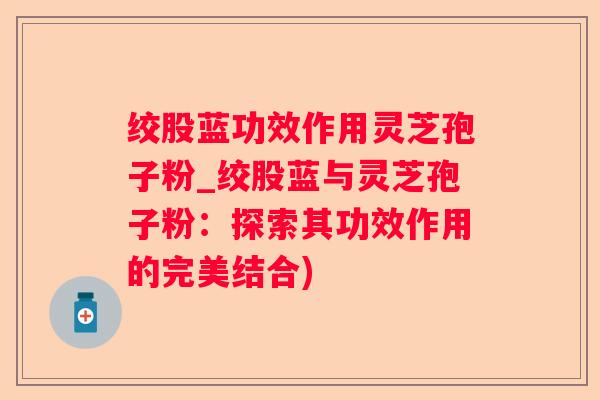 绞股蓝功效作用灵芝孢子粉_绞股蓝与灵芝孢子粉:探索其功效作用的完美结合) 绞股蓝功效作用灵芝孢子粉_绞股蓝与灵芝孢子粉:探索其功效作用的完美结合)