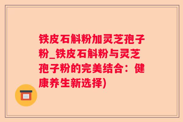 铁皮石斛粉加灵芝孢子粉_铁皮石斛粉与灵芝孢子粉的完美结合:健康养生新选择) 铁皮石斛粉加灵芝孢子粉_铁皮石斛粉与灵芝孢子粉的完美结合:健康养生新选择)