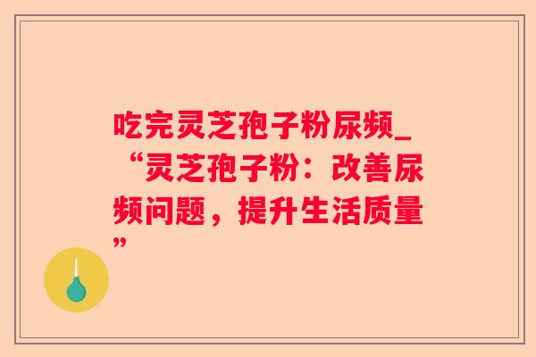 吃完灵芝孢子粉尿频_“灵芝孢子粉:改善尿频问题,提升生活质量” 吃完灵芝孢子粉尿频_“灵芝孢子粉:改善尿频问题,提升生活质量”