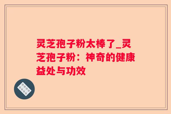 灵芝孢子粉太棒了_灵芝孢子粉：神奇的健康益处与功效