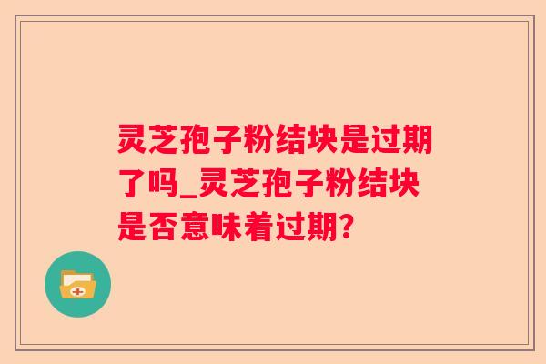 灵芝孢子粉结块是过期了吗_灵芝孢子粉结块是否意味着过期？