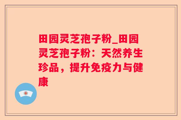 田园灵芝孢子粉_田园灵芝孢子粉:天然养生珍品,提升免疫力与健康 田园灵芝孢子粉_田园灵芝孢子粉:天然养生珍品,提升免疫力与健康