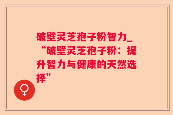 破壁灵芝孢子粉智力_“破壁灵芝孢子粉:提升智力与健康的天然选择” 破壁灵芝孢子粉智力_“破壁灵芝孢子粉:提升智力与健康的天然选择”