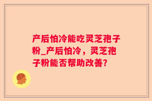 产后怕冷能吃灵芝孢子粉_产后怕冷,灵芝孢子粉能否帮助改善? 产后怕冷能吃灵芝孢子粉_产后怕冷,灵芝孢子粉能否帮助改善?