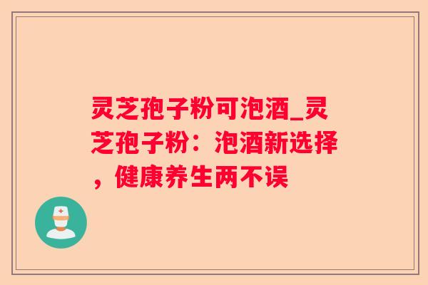 灵芝孢子粉可泡酒_灵芝孢子粉:泡酒新选择,健康养生两不误 灵芝孢子粉可泡酒_灵芝孢子粉:泡酒新选择,健康养生两不误