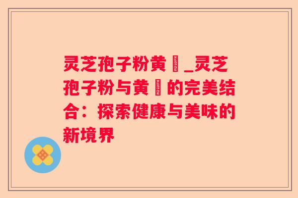 灵芝孢子粉黄粿_灵芝孢子粉与黄粿的完美结合:探索健康与美味的新境界 灵芝孢子粉黄粿_灵芝孢子粉与黄粿的完美结合:探索健康与美味的新境界