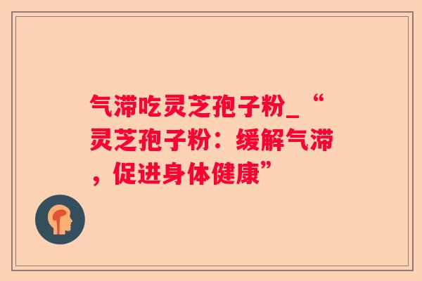 气滞吃灵芝孢子粉_“灵芝孢子粉:缓解气滞,促进身体健康” 气滞吃灵芝孢子粉_“灵芝孢子粉:缓解气滞,促进身体健康”