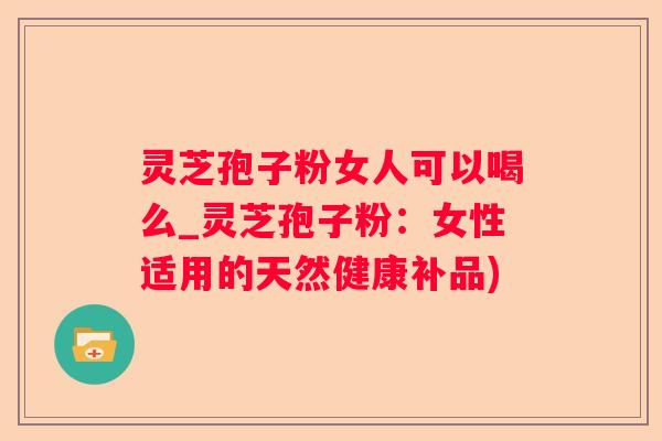 灵芝孢子粉女人可以喝么_灵芝孢子粉:女性适用的天然健康补品) 灵芝孢子粉女人可以喝么_灵芝孢子粉:女性适用的天然健康补品)