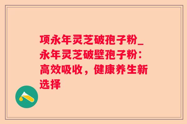 项永年灵芝破孢子粉_永年灵芝破壁孢子粉:高效吸收,健康养生新选择 项永年灵芝破孢子粉_永年灵芝破壁孢子粉:高效吸收,健康养生新选择