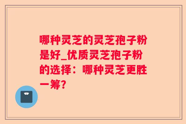 哪种灵芝的灵芝孢子粉是好_优质灵芝孢子粉的选择：哪种灵芝更胜一筹？