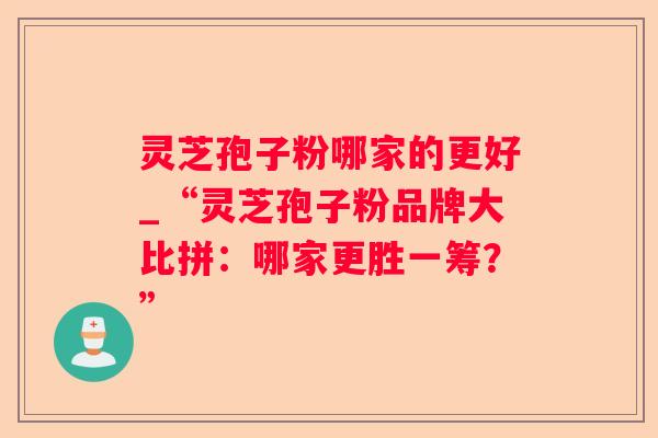 灵芝孢子粉哪家的更好_“灵芝孢子粉品牌大比拼:哪家更胜一筹?” 灵芝孢子粉哪家的更好_“灵芝孢子粉品牌大比拼:哪家更胜一筹?”