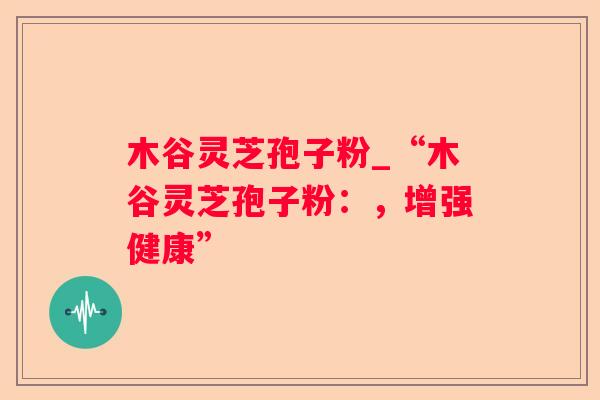 木谷灵芝孢子粉_“木谷灵芝孢子粉：，增强健康”