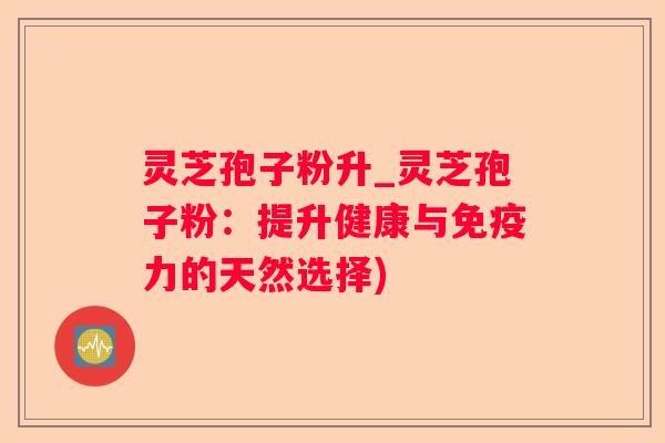 灵芝孢子粉升_灵芝孢子粉：提升健康与免疫力的天然选择)