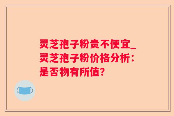 灵芝孢子粉贵不便宜_灵芝孢子粉价格分析：是否物有所值？