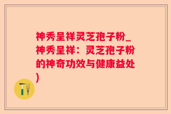 神秀呈祥灵芝孢子粉_神秀呈祥:灵芝孢子粉的神奇功效与健康益处) 神秀呈祥灵芝孢子粉_神秀呈祥:灵芝孢子粉的神奇功效与健康益处)