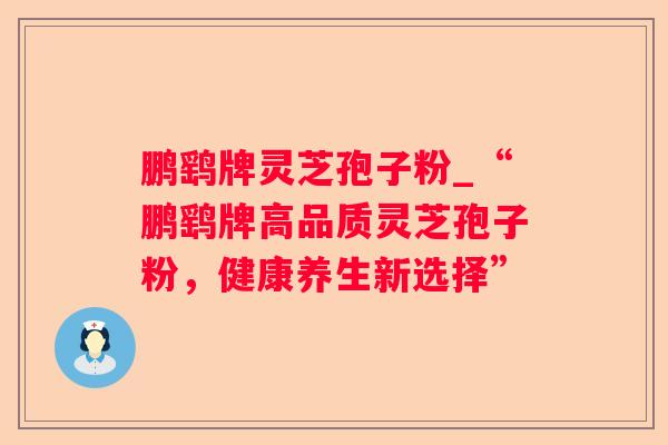鹏鹞牌灵芝孢子粉_“鹏鹞牌高品质灵芝孢子粉，健康养生新选择”