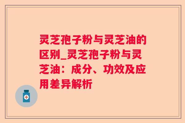 灵芝孢子粉与灵芝油的区别_灵芝孢子粉与灵芝油:成分、功效及应用差异解析 灵芝孢子粉与灵芝油的区别_灵芝孢子粉与灵芝油:成分、功效及应用差异解析