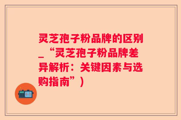 灵芝孢子粉品牌的区别_“灵芝孢子粉品牌差异解析:关键因素与选购指南”) 灵芝孢子粉品牌的区别_“灵芝孢子粉品牌差异解析:关键因素与选购指南”)