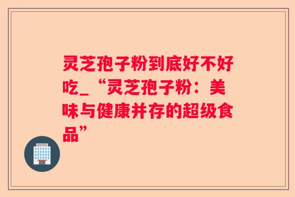 灵芝孢子粉到底好不好吃_“灵芝孢子粉:美味与健康并存的超级食品” 灵芝孢子粉到底好不好吃_“灵芝孢子粉:美味与健康并存的超级食品”