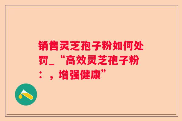 销售灵芝孢子粉如何处罚_“高效灵芝孢子粉:,增强健康” 销售灵芝孢子粉如何处罚_“高效灵芝孢子粉:,增强健康”
