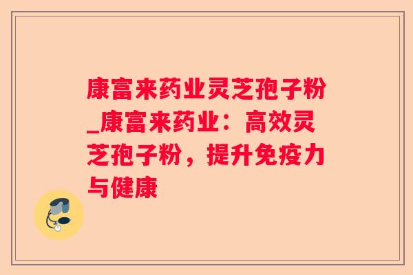 康富来药业灵芝孢子粉_康富来药业：高效灵芝孢子粉，提升免疫力与健康
