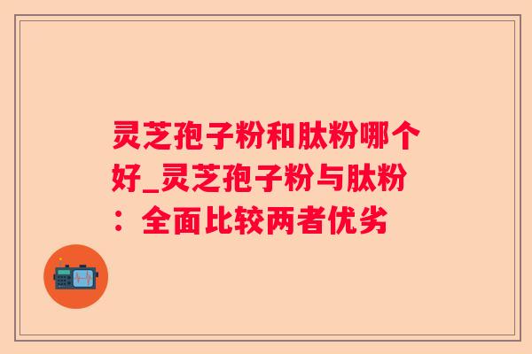 灵芝孢子粉和肽粉哪个好_灵芝孢子粉与肽粉：全面比较两者优劣