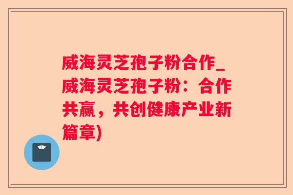 威海灵芝孢子粉合作_威海灵芝孢子粉：合作共赢，共创健康产业新篇章)