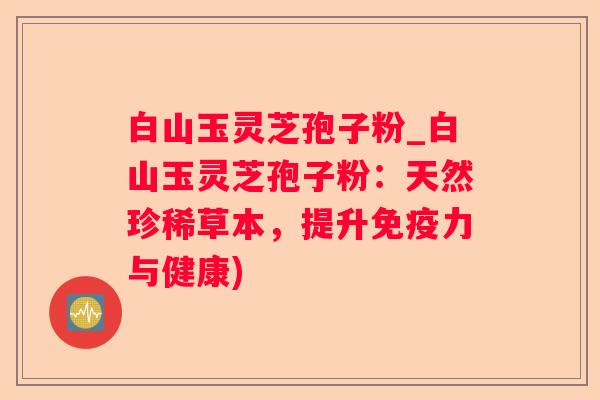 白山玉灵芝孢子粉_白山玉灵芝孢子粉:天然珍稀草本,提升免疫力与健康) 白山玉灵芝孢子粉_白山玉灵芝孢子粉:天然珍稀草本,提升免疫力与健康)