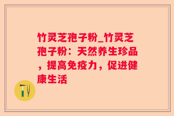 竹灵芝孢子粉_竹灵芝孢子粉：天然养生珍品，提高免疫力，促进健康生活