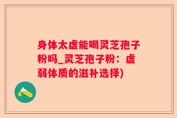 身体太虚能喝灵芝孢子粉吗_灵芝孢子粉:虚弱体质的滋补选择) 身体太虚能喝灵芝孢子粉吗_灵芝孢子粉:虚弱体质的滋补选择)