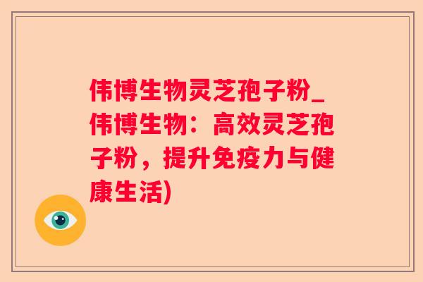 伟博生物灵芝孢子粉_伟博生物:高效灵芝孢子粉,提升免疫力与健康生活) 伟博生物灵芝孢子粉_伟博生物:高效灵芝孢子粉,提升免疫力与健康生活)
