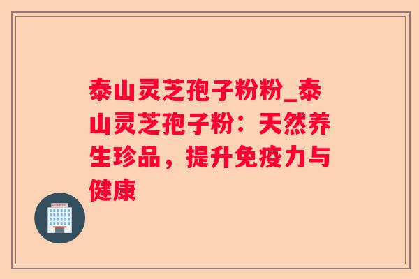 泰山灵芝孢子粉粉_泰山灵芝孢子粉:天然养生珍品,提升免疫力与健康 泰山灵芝孢子粉粉_泰山灵芝孢子粉:天然养生珍品,提升免疫力与健康