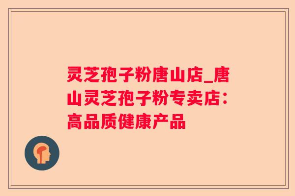 灵芝孢子粉唐山店_唐山灵芝孢子粉专卖店:高品质健康产品 灵芝孢子粉唐山店_唐山灵芝孢子粉专卖店:高品质健康产品