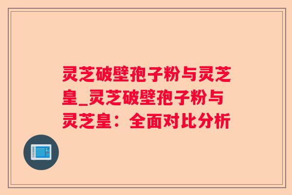 灵芝破壁孢子粉与灵芝皇_灵芝破壁孢子粉与灵芝皇：全面对比分析