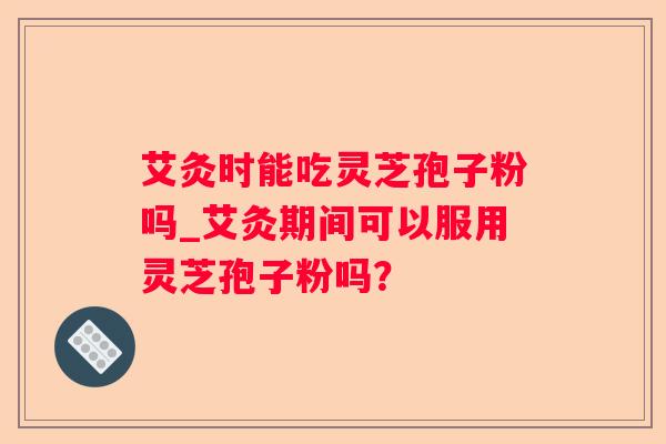 艾灸时能吃灵芝孢子粉吗_艾灸期间可以服用灵芝孢子粉吗? 艾灸时能吃灵芝孢子粉吗_艾灸期间可以服用灵芝孢子粉吗?