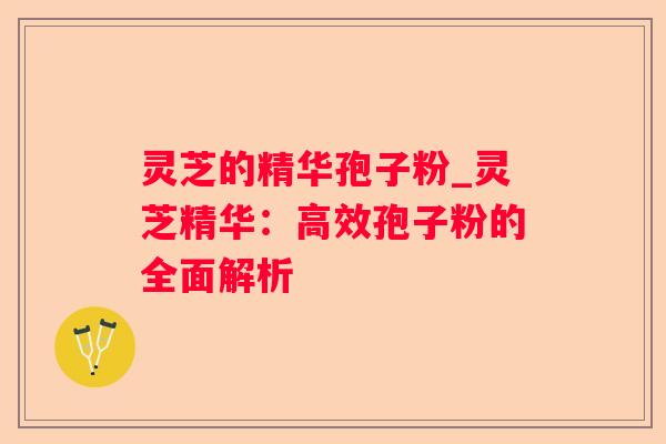 灵芝的精华孢子粉_灵芝精华:高效孢子粉的全面解析 灵芝的精华孢子粉_灵芝精华:高效孢子粉的全面解析