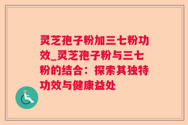 灵芝孢子粉加三七粉功效_灵芝孢子粉与三七粉的结合：探索其独特功效与健康益处