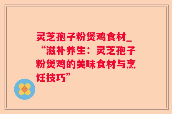 灵芝孢子粉煲鸡食材_“滋补养生：灵芝孢子粉煲鸡的美味食材与烹饪技巧”