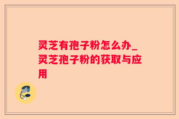 灵芝有孢子粉怎么办_灵芝孢子粉的获取与应用