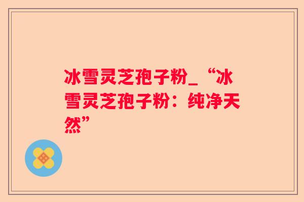 冰雪灵芝孢子粉_“冰雪灵芝孢子粉:纯净天然” 冰雪灵芝孢子粉_“冰雪灵芝孢子粉:纯净天然”