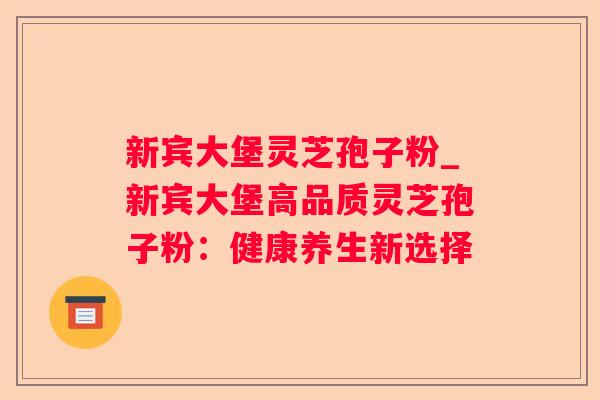 新宾大堡灵芝孢子粉_新宾大堡高品质灵芝孢子粉：健康养生新选择