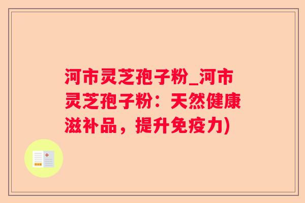 河市灵芝孢子粉_河市灵芝孢子粉：天然健康滋补品，提升免疫力)