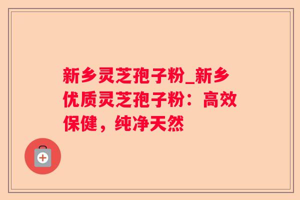 新乡灵芝孢子粉_新乡优质灵芝孢子粉：高效保健，纯净天然