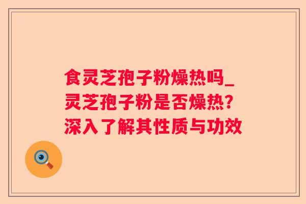 食灵芝孢子粉燥热吗_灵芝孢子粉是否燥热?深入了解其性质与功效 食灵芝孢子粉燥热吗_灵芝孢子粉是否燥热?深入了解其性质与功效