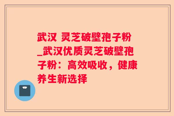 武汉 灵芝破壁孢子粉_武汉优质灵芝破壁孢子粉:高效吸收,健康养生新选择 武汉 灵芝破壁孢子粉_武汉优质灵芝破壁孢子粉:高效吸收,健康养生新选择